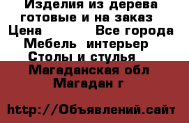 Изделия из дерева готовые и на заказ › Цена ­ 1 500 - Все города Мебель, интерьер » Столы и стулья   . Магаданская обл.,Магадан г.